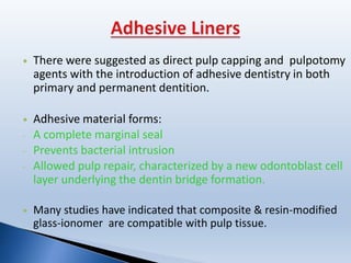  There were suggested as direct pulp capping and pulpotomy
agents with the introduction of adhesive dentistry in both
primary and permanent dentition.
 Adhesive material forms:
- A complete marginal seal
- Prevents bacterial intrusion
- Allowed pulp repair, characterized by a new odontoblast cell
layer underlying the dentin bridge formation.
 Many studies have indicated that composite & resin-modified
glass-ionomer are compatible with pulp tissue.
 