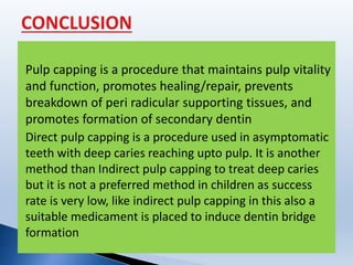 Pulp capping is a procedure that maintains pulp vitality
and function, promotes healing/repair, prevents
breakdown of peri radicular supporting tissues, and
promotes formation of secondary dentin
Direct pulp capping is a procedure used in asymptomatic
teeth with deep caries reaching upto pulp. It is another
method than Indirect pulp capping to treat deep caries
but it is not a preferred method in children as success
rate is very low, like indirect pulp capping in this also a
suitable medicament is placed to induce dentin bridge
formation
 