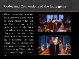 Codes and Conventions of the indie genre.
When researching into the
Indie genre we found that in
an Indie Music Video you
are likely to see a live
performance of the band
themselves and a narrative
clearly we can see a live
performance but we can also
see a narrative. The lead
singer who is singing into
the camera seems to be
telling a story. This is where
the narrative aspect comes
in.
 