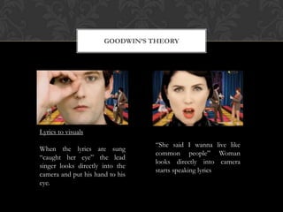 GOODWIN’S THEORY
Lyrics to visuals
When the lyrics are sung
“caught her eye” the lead
singer looks directly into the
camera and put his hand to his
eye.
“She said I wanna live like
common people” Woman
looks directly into camera
starts speaking lyrics
 