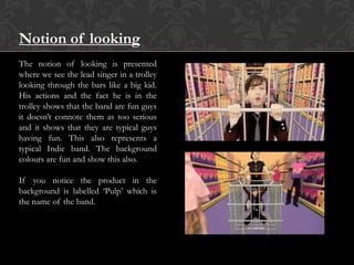 Notion of looking
The notion of looking is presented
where we see the lead singer in a trolley
looking through the bars like a big kid.
His actions and the fact he is in the
trolley shows that the band are fun guys
it doesn‟t connote them as too serious
and it shows that they are typical guys
having fun. This also represents a
typical Indie band. The background
colours are fun and show this also.
If you notice the product in the
background is labelled „Pulp‟ which is
the name of the band.
 