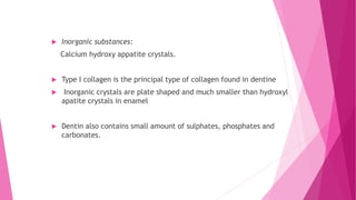  Inorganic substances:
Calcium hydroxy appatite crystals.
 Type I collagen is the principal type of collagen found in dentine
 Inorganic crystals are plate shaped and much smaller than hydroxyl
apatite crystals in enamel
 Dentin also contains small amount of sulphates, phosphates and
carbonates.
 