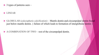  3 types of patterns seen –
 LINEAR
 GLOBULAR (calcospheric calcification) – Mantle dentin and circumpulpal dentin found
just below mantle dentin. { failure of which leads to formation of interglobular dentin }
 A COMBINATION OF TWO – rest of the circumpulpal dentin.
 