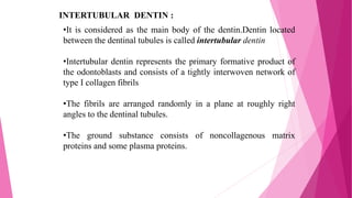 INTERTUBULAR DENTIN :
•It is considered as the main body of the dentin.Dentin located
between the dentinal tubules is called intertubular dentin
•Intertubular dentin represents the primary formative product of
the odontoblasts and consists of a tightly interwoven network of
type I collagen fibrils
•The fibrils are arranged randomly in a plane at roughly right
angles to the dentinal tubules.
•The ground substance consists of noncollagenous matrix
proteins and some plasma proteins.
 