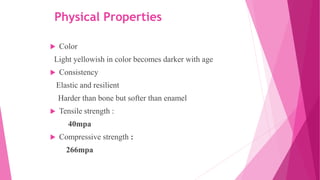 Physical Properties
 Color
Light yellowish in color becomes darker with age
 Consistency
Elastic and resilient
Harder than bone but softer than enamel
 Tensile strength :
40mpa
 Compressive strength :
266mpa
 