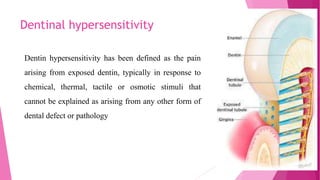 Dentinal hypersensitivity
Dentin hypersensitivity has been defined as the pain
arising from exposed dentin, typically in response to
chemical, thermal, tactile or osmotic stimuli that
cannot be explained as arising from any other form of
dental defect or pathology
 