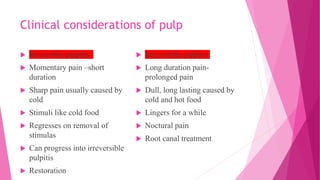 Clinical considerations of pulp
 Reversible pulpitis
 Momentary pain –short
duration
 Sharp pain usually caused by
cold
 Stimuli like cold food
 Regresses on removal of
stimulas
 Can progress into irreversible
pulpitis
 Restoration
 Irreversible pulpitis
 Long duration pain-
prolonged pain
 Dull, long lasting caused by
cold and hot food
 Lingers for a while
 Noctural pain
 Root canal treatment
 