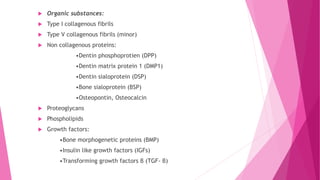 Organic substances:
 Type I collagenous fibrils
 Type V collagenous fibrils (minor)
 Non collagenous proteins:
•Dentin phosphoprotien (DPP)
•Dentin matrix protein 1 (DMP1)
•Dentin sialoprotein (DSP)
•Bone sialoprotein (BSP)
•Osteopontin, Osteocalcin
 Proteoglycans
 Phospholipids
 Growth factors:
•Bone morphogenetic proteins (BMP)
•Insulin like growth factors (IGFs)
•Transforming growth factors β (TGF- β)
 
