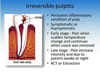 Irreversible pulpitis
• Persistent inflammatory
condition of pulp
• Symptomatic or
Asymptomatic
• Early stage : Pain when
sudden temperature
change and continues
when cause was removed
• Late stage : Pain increase
intensity and due to
patient awake at night
• RCT or Extraction
 