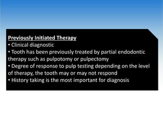 Previously Initiated Therapy
• Clinical diagnostic
• Tooth has been previously treated by partial endodontic
therapy such as pulpotomy or pulpectomy
• Degree of response to pulp testing depending on the level
of therapy, the tooth may or may not respond
• History taking is the most important for diagnosis
 