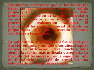 Idealmente, el fármaco que se ha de utilizar deber de ser bactericida, inocuo a tejido pulpar y a las estructuras adyacentes, debe promover la curación de la pulpa radicular o su mantenimiento y no interferir con el proceso de reabsorción radicular. El formocresol ha sido el material utilizado en pulpotomías que ha mostrado mejores resultados a largo plazo.  La pulpotomía al formocresol fue ideada por Buckley en 1904, y aunque unos años después decayó su utilización, lleva muchos años siendo la técnica más utilizada y aceptada. La fórmula del formocresol es la siguiente: 19% de formaldehido y 35% de cresol en una solución de 15% de glicerina y agua.  