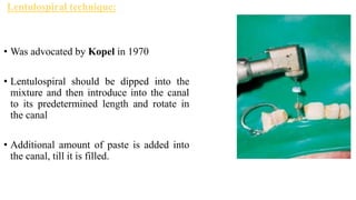 Lentulospiral technique:
• Was advocated by Kopel in 1970
• Lentulospiral should be dipped into the
mixture and then introduce into the canal
to its predetermined length and rotate in
the canal
• Additional amount of paste is added into
the canal, till it is filled.
 