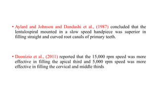 • Aylard and Johnson and Dandashi et al., (1987) concluded that the
lentulospiral mounted in a slow speed handpiece was superior in
filling straight and curved root canals of primary teeth.
• Deonízio et al., (2011) reported that the 15,000 rpm speed was more
effective in filling the apical third and 5,000 rpm speed was more
effective in filling the cervical and middle thirds
 