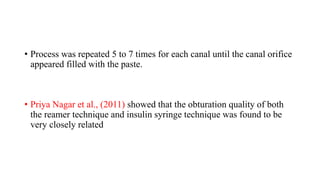 • Process was repeated 5 to 7 times for each canal until the canal orifice
appeared filled with the paste.
• Priya Nagar et al., (2011) showed that the obturation quality of both
the reamer technique and insulin syringe technique was found to be
very closely related
 