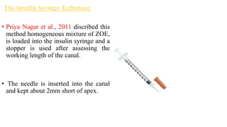 The Insulin Syringe Technique
• Priya Nagar et al., 2011 discribed this
method homogeneous mixture of ZOE,
is loaded into the insulin syringe and a
stopper is used after assessing the
working length of the canal.
• The needle is inserted into the canal
and kept about 2mm short of apex.
 
