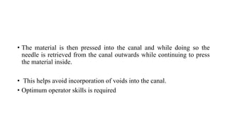 • The material is then pressed into the canal and while doing so the
needle is retrieved from the canal outwards while continuing to press
the material inside.
• This helps avoid incorporation of voids into the canal.
• Optimum operator skills is required
 