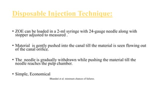 Disposable Injection Technique:
• ZOE can be loaded in a 2-ml syringe with 24-gauge needle along with
stopper adjusted to measured .
• Material is gently pushed into the canal till the material is seen flowing out
of the canal orifice.
• The needle is gradually withdrawn while pushing the material till the
needle reaches the pulp chamber.
• Simple, Economical
Bhandari et al. minimum chances of failures.
 