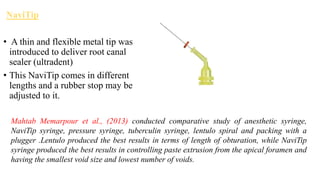 NaviTip
• A thin and flexible metal tip was
introduced to deliver root canal
sealer (ultradent)
• This NaviTip comes in different
lengths and a rubber stop may be
adjusted to it.
Mahtab Memarpour et al., (2013) conducted comparative study of anesthetic syringe,
NaviTip syringe, pressure syringe, tuberculin syringe, lentulo spiral and packing with a
plugger .Lentulo produced the best results in terms of length of obturation, while NaviTip
syringe produced the best results in controlling paste extrusion from the apical foramen and
having the smallest void size and lowest number of voids.
 
