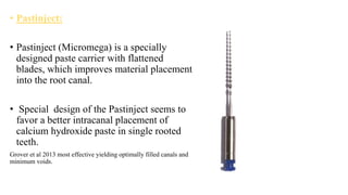 • Pastinject:
• Pastinject (Micromega) is a specially
designed paste carrier with flattened
blades, which improves material placement
into the root canal.
• Special design of the Pastinject seems to
favor a better intracanal placement of
calcium hydroxide paste in single rooted
teeth.
Grover et al 2013 most effective yielding optimally filled canals and
minimum voids.
 