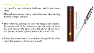 • Dr. Barry Musikant [1998]
• Developed a new obturation technique with bi-directional
spiral.
• This technique ensures that a minimal amount of obturating
material will pas the apex.
• This controlled coverage is achieved because the spirals at
the coronal end of the instrument spin the material down
the shaft towards the apex, while the spirals at the apical
end spin the material upward towards the coronal end
• Where they meet (about 3-4 mm from the apical end of the
shaft), the material is thrown out laterally.
 