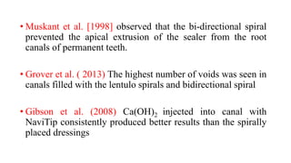 • Muskant et al. [1998] observed that the bi-directional spiral
prevented the apical extrusion of the sealer from the root
canals of permanent teeth.
• Grover et al. ( 2013) The highest number of voids was seen in
canals filled with the lentulo spirals and bidirectional spiral
• Gibson et al. (2008) Ca(OH)2 injected into canal with
NaviTip consistently produced better results than the spirally
placed dressings
 