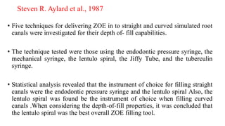 Steven R. Aylard et al., 1987
• Five techniques for delivering ZOE in to straight and curved simulated root
canals were investigated for their depth of- fill capabilities.
• The technique tested were those using the endodontic pressure syringe, the
mechanical syringe, the lentulo spiral, the Jiffy Tube, and the tuberculin
syringe.
• Statistical analysis revealed that the instrument of choice for filling straight
canals were the endodontic pressure syringe and the lentulo spiral Also, the
lentulo spiral was found be the instrument of choice when filling curved
canals .When considering the depth-of-fill properties, it was concluded that
the lentulo spiral was the best overall ZOE filling tool.
 