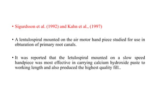 • Sigurdsson et al. (1992) and Kahn et al., (1997)
• A lentulospiral mounted on the air motor hand piece studied for use in
obturation of primary root canals.
• It was reported that the letulospiral mounted on a slow speed
handpiece was most effective in carrying calcium hydroxide paste to
working length and also produced the highest quality fill..
 
