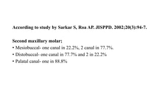 According to study by Sarkar S, Roa AP. JISPPD. 2002;20(3):94-7.
Second maxillary molar;
• Mesiobuccal- one canal in 22.2%, 2 canal in 77.7%.
• Distobuccal- one canal in 77.7% and 2 in 22.2%
• Palatal canal- one in 88.8%
 