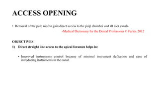 ACCESS OPENING
• Removal of the pulp roof to gain direct access to the pulp chamber and all root canals.
-Medical Dictionary for the Dental Professions © Farlex 2012
OBJRCTIVES
1) Direct straight line access to the apical foramen helps in:
• Improved instruments control because of minimal instrument deflection and ease of
introducing instruments in the canal.
 