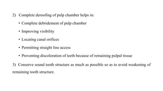 2) Complete deroofing of pulp chamber helps in:
• Complete debridement of pulp chamber
• Improving visibility
• Locating canal orifices
• Permitting straight line access
• Preventing discoloration of teeth because of remaining pulpal tissue
3) Conserve sound tooth structure as much as possible so as to avoid weakening of
remaining tooth structure.
 