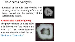 • Removal of the pulp tissue begins with
an analysis of the anatomy of the tooth
being treated and the anatomy of the
surrounding tissues.
Pre-Access Analysis
Krasner and Rankow (2004)
The pulp chamber of every tooth
is in the centre of the tooth at the
level of the cementoenamel
junction; they described this as “
The Law of Centrality.”
 