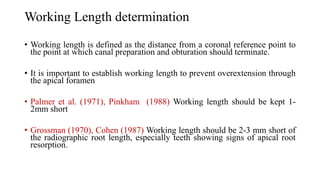 Working Length determination
• Working length is defined as the distance from a coronal reference point to
the point at which canal preparation and obturation should terminate.
• It is important to establish working length to prevent overextension through
the apical foramen
• Palmer et al. (1971), Pinkham (1988) Working length should be kept 1-
2mm short
• Grossman (1970), Cohen (1987) Working length should be 2-3 mm short of
the radiographic root length, especially teeth showing signs of apical root
resorption.
 