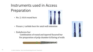 Instruments used in Access
Preparation
• No. 2, 4 & 6 round burs
• Fissure / carbide burs for axial wall extension
• EndoAccess bur
Combination of round and tapered fissured bur
For preparation of pulp chamber & flaring of walls
56
Dr. Nithin Mathew - Root Canal Morphology & Access Preparation
 