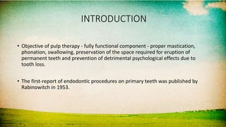 INTRODUCTION
• Objective of pulp therapy - fully functional component - proper mastication,
phonation, swallowing, preservation of the space required for eruption of
permanent teeth and prevention of detrimental psychological effects due to
tooth loss.
• The first-report of endodontic procedures on primary teeth was published by
Rabinowitch in 1953.
 
