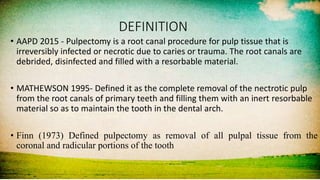 DEFINITION
• AAPD 2015 - Pulpectomy is a root canal procedure for pulp tissue that is
irreversibly infected or necrotic due to caries or trauma. The root canals are
debrided, disinfected and filled with a resorbable material.
• MATHEWSON 1995- Defined it as the complete removal of the nectrotic pulp
from the root canals of primary teeth and filling them with an inert resorbable
material so as to maintain the tooth in the dental arch.
• Finn (1973) Defined pulpectomy as removal of all pulpal tissue from the
coronal and radicular portions of the tooth
 
