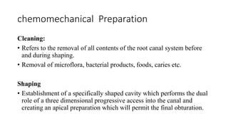 chemomechanical Preparation
Cleaning:
• Refers to the removal of all contents of the root canal system before
and during shaping.
• Removal of microflora, bacterial products, foods, caries etc.
Shaping
• Establishment of a specifically shaped cavity which performs the dual
role of a three dimensional progressive access into the canal and
creating an apical preparation which will permit the final obturation.
 