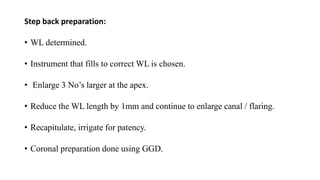 Step back preparation:
• WL determined.
• Instrument that fills to correct WL is chosen.
• Enlarge 3 No’s larger at the apex.
• Reduce the WL length by 1mm and continue to enlarge canal / flaring.
• Recapitulate, irrigate for patency.
• Coronal preparation done using GGD.
 