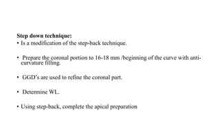 Step down technique:
• Is a modification of the step-back technique.
• Prepare the coronal portion to 16-18 mm /beginning of the curve with anti-
curvature filling.
• GGD’s are used to refine the coronal part.
• Determine WL.
• Using step-back, complete the apical preparation
 