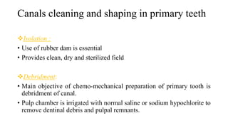 Canals cleaning and shaping in primary teeth
Isolation :
• Use of rubber dam is essential
• Provides clean, dry and sterilized field
Debridment:
• Main objective of chemo-mechanical preparation of primary tooth is
debridment of canal.
• Pulp chamber is irrigated with normal saline or sodium hypochlorite to
remove dentinal debris and pulpal remnants.
 