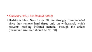 • Kennedy (1997), Mc Donald (2004)
• Hedstrom files, No.s 15 or 20, are strongly recommended
since they remove hard tissue only on withdrawal, which
prevents pushing infected material through the apices
(maximum size used should be No. 30).
 