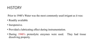 HISTORY
Prior to 1940’s Water was the most commonly used irrigant as it was:
• Readily available
• Inexpensive.
• Provided a lubricating effect during instrumentation.
• During 1940’s proteolytic enzymes were used. They had tissue
dissolving property.
 
