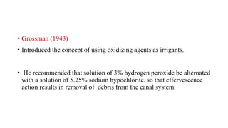 • Grossman (1943)
• Introduced the concept of using oxidizing agents as irrigants.
• He recommended that solution of 3% hydrogen peroxide be alternated
with a solution of 5.25% sodium hypochlorite. so that effervescence
action results in removal of debris from the canal system.
 
