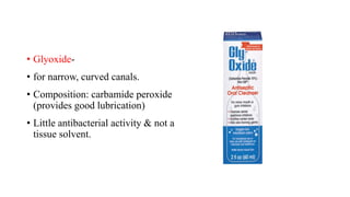 • Glyoxide-
• for narrow, curved canals.
• Composition: carbamide peroxide
(provides good lubrication)
• Little antibacterial activity & not a
tissue solvent.
 
