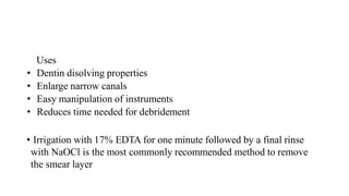 Uses
• Dentin disolving properties
• Enlarge narrow canals
• Easy manipulation of instruments
• Reduces time needed for debridement
• Irrigation with 17% EDTA for one minute followed by a final rinse
with NaOCl is the most commonly recommended method to remove
the smear layer
 