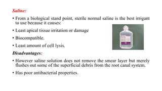 Saline:
• From a biological stand point, sterile normal saline is the best irrigant
to use because it causes:
• Least apical tissue irritation or damage
• Biocompatible.
• Least amount of cell lysis.
Disadvantages:
• However saline solution does not remove the smear layer but merely
flushes out some of the superficial debris from the root canal system.
• Has poor antibacterial properties.
 