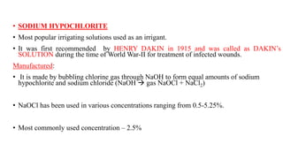 • SODIUM HYPOCHLORITE
• Most popular irrigating solutions used as an irrigant.
• It was first recommended by HENRY DAKIN in 1915 and was called as DAKIN’s
SOLUTION during the time of World War-II for treatment of infected wounds.
Manufactured:
• It is made by bubbling chlorine gas through NaOH to form equal amounts of sodium
hypochlorite and sodium chloride (NaOH  gas NaOCl + NaCl2)
• NaOCl has been used in various concentrations ranging from 0.5-5.25%.
• Most commonly used concentration – 2.5%
 