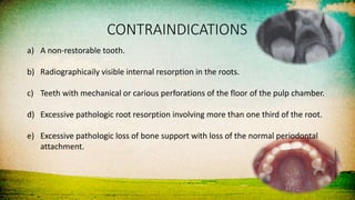 CONTRAINDICATIONS
a) A non-restorable tooth.
b) Radiographicaily visible internal resorption in the roots.
c) Teeth with mechanical or carious perforations of the floor of the pulp chamber.
d) Excessive pathologic root resorption involving more than one third of the root.
e) Excessive pathologic loss of bone support with loss of the normal periodontal
attachment.
 
