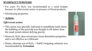 HYDROGEN PEROXIDE
• For years 3% H2O2 was recommended as a canal irrigant
because its effervescent action in presence of blood products.
• Disinfecting properties.
• Actions:
Effervesent action:
• This action was specially indicated in mandibular teeth where
the bubbling of the peroxide was thought to lift debris from
the canal system almost defying gravity.
• However, H2O2 does not possess tissue dissolution properties
and is not effective as a lubricant.
• Hence, alternate use of H2O2 + NaOCl irrigating solutions was
recommended by Grossman.
 