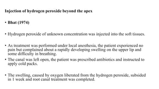 Injection of hydrogen peroxide beyond the apex
• Bhat (1974)
• Hydrogen peroxide of unknown concentration was injected into the soft tissues.
• As treatment was performed under local anesthesia, the patient experienced no
pain but complained about a rapidly developing swelling on the upper lip and
some difficulty in breathing.
• The canal was left open, the patient was prescribed antibiotics and instructed to
apply cold packs.
• The swelling, caused by oxygen liberated from the hydrogen peroxide, subsided
in 1 week and root canal treatment was completed.
 