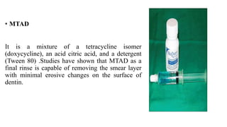• MTAD
It is a mixture of a tetracycline isomer
(doxycycline), an acid citric acid, and a detergent
(Tween 80) .Studies have shown that MTAD as a
final rinse is capable of removing the smear layer
with minimal erosive changes on the surface of
dentin.
 